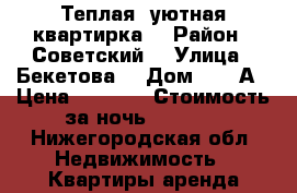 Теплая, уютная квартирка  › Район ­ Советский  › Улица ­ Бекетова  › Дом ­ 33 А › Цена ­ 1 000 › Стоимость за ночь ­ 1 000 - Нижегородская обл. Недвижимость » Квартиры аренда посуточно   . Нижегородская обл.